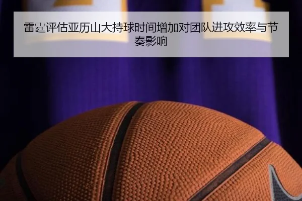 雷霆评估亚历山大持球时间增加对团队进攻效率与节奏影响